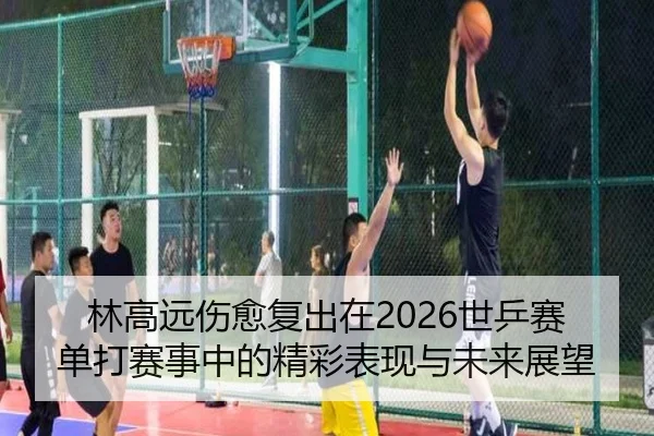 林高远伤愈复出在2026世乒赛单打赛事中的精彩表现与未来展望 - RAY ESPORTS